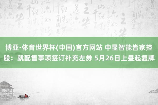 博亚·体育世界杯(中国)官方网站 中显智能皆家控股：就配售事项签订补充左券 5月26日上昼起复牌