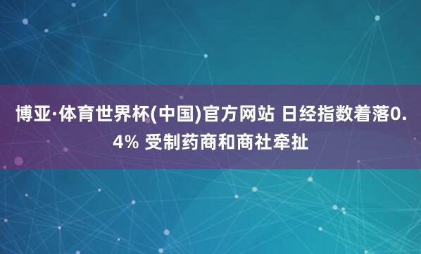 博亚·体育世界杯(中国)官方网站 日经指数着落0.4% 受制药商和商社牵扯