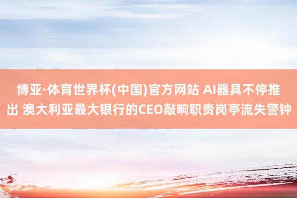 博亚·体育世界杯(中国)官方网站 AI器具不停推出 澳大利亚最大银行的CEO敲响职责岗亭流失警钟