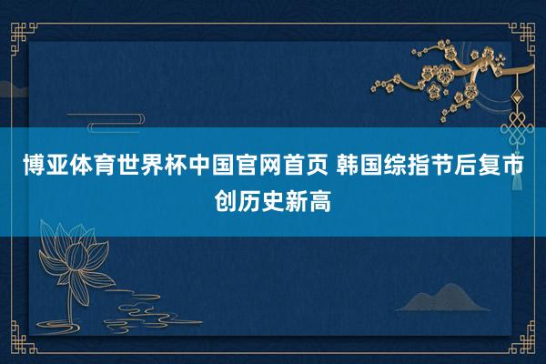 博亚体育世界杯中国官网首页 韩国综指节后复市创历史新高