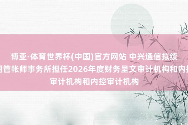 博亚·体育世界杯(中国)官方网站 中兴通信拟续聘安永华明管帐师事务所担任2026年度财务呈文审计机构和内控审计机构