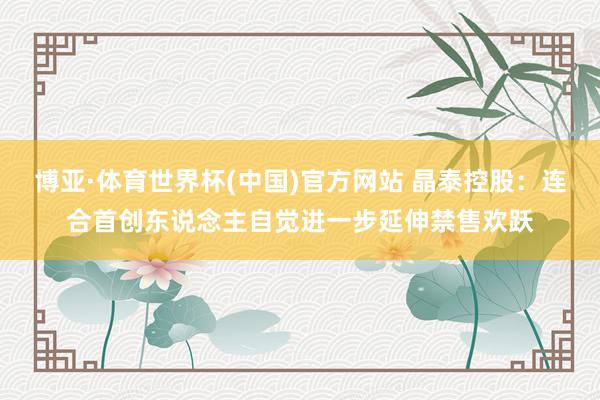 博亚·体育世界杯(中国)官方网站 晶泰控股：连合首创东说念主自觉进一步延伸禁售欢跃