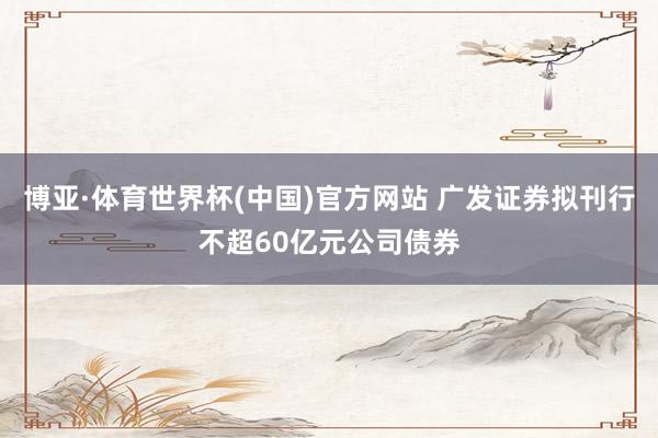 博亚·体育世界杯(中国)官方网站 广发证券拟刊行不超60亿元公司债券