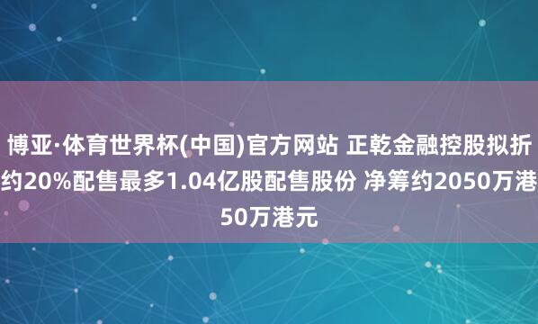 博亚·体育世界杯(中国)官方网站 正乾金融控股拟折让约20%配售最多1.04亿股配售股份 净筹约2050万港元