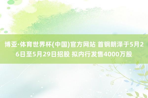 博亚·体育世界杯(中国)官方网站 首钢朗泽于5月26日至5月29日招股 拟内行发售4000万股