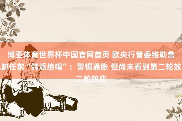 博亚体育世界杯中国官网首页 欧央行管委维勒鲁瓦卸任前“鸽派绝唱”：警惕通胀 但尚未看到第二轮效应