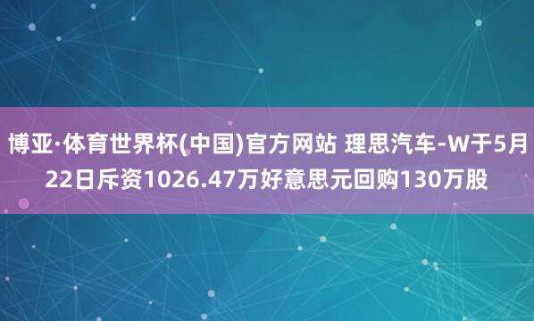 博亚·体育世界杯(中国)官方网站 理思汽车-W于5月22日斥资1026.47万好意思元回购130万股