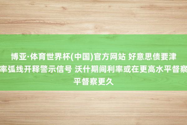 博亚·体育世界杯(中国)官方网站 好意思债要津收益率弧线开释警示信号 沃什期间利率或在更高水平督察更久