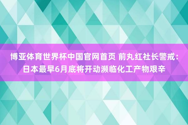 博亚体育世界杯中国官网首页 前丸红社长警戒：日本最早6月底将开动濒临化工产物艰辛