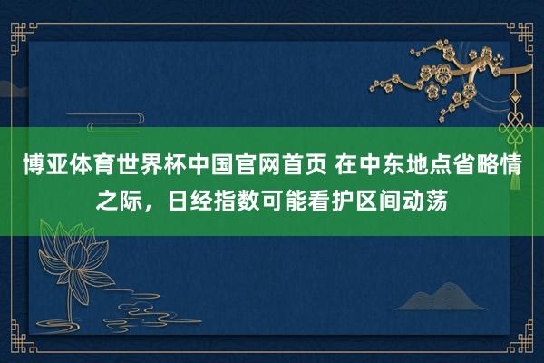 博亚体育世界杯中国官网首页 在中东地点省略情之际，日经指数可能看护区间动荡