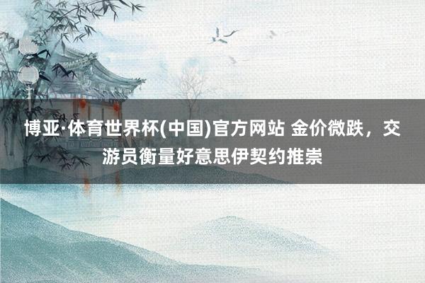 博亚·体育世界杯(中国)官方网站 金价微跌，交游员衡量好意思伊契约推崇