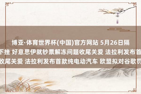 博亚·体育世界杯(中国)官方网站 5月26日隔夜要闻：好意思布两油下挫 好意思伊就钞票解冻问题收尾关爱 法拉利发布首款纯电动汽车 欧盟拟对谷歌罚金