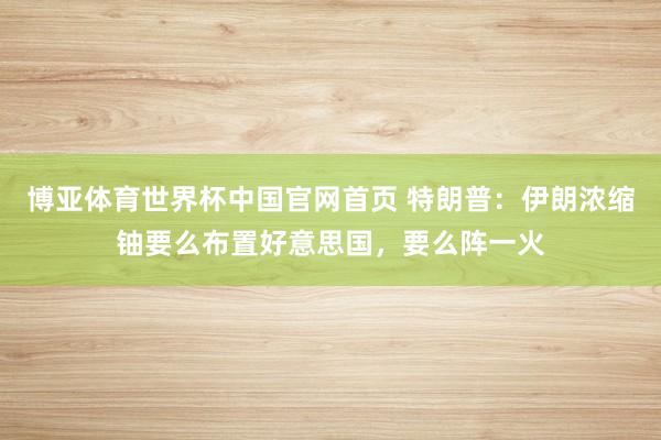 博亚体育世界杯中国官网首页 特朗普：伊朗浓缩铀要么布置好意思国，要么阵一火