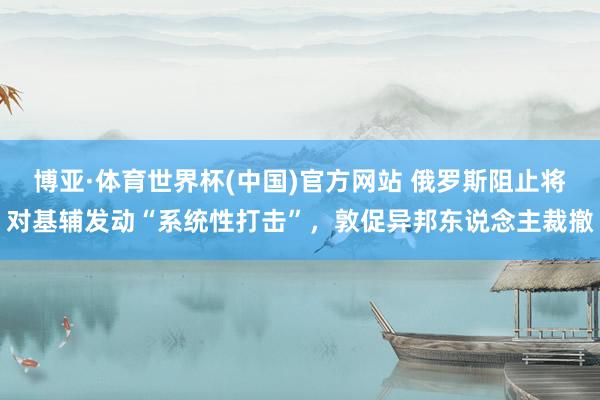 博亚·体育世界杯(中国)官方网站 俄罗斯阻止将对基辅发动“系统性打击”，敦促异邦东说念主裁撤