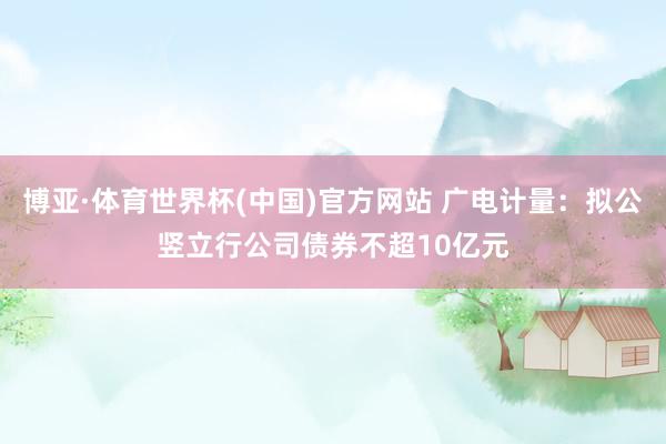 博亚·体育世界杯(中国)官方网站 广电计量：拟公竖立行公司债券不超10亿元