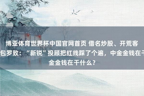 博亚体育世界杯中国官网首页 借名炒股、开荒客户、外包罗致：“新锐”投顾把红线踩了个遍，中金金钱在干什么？