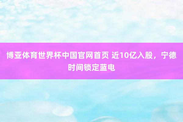 博亚体育世界杯中国官网首页 近10亿入股，宁德时间锁定蓝电