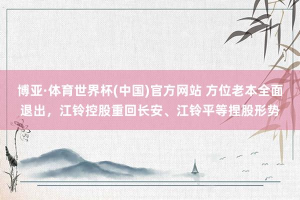 博亚·体育世界杯(中国)官方网站 方位老本全面退出，江铃控股重回长安、江铃平等捏股形势