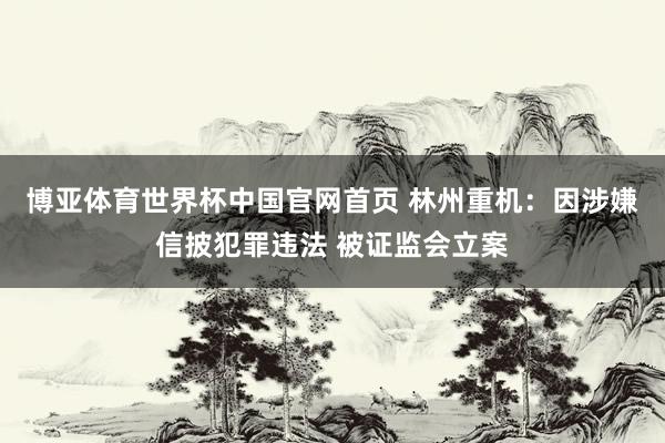 博亚体育世界杯中国官网首页 林州重机：因涉嫌信披犯罪违法 被证监会立案
