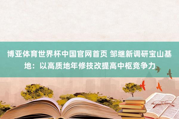博亚体育世界杯中国官网首页 邹继新调研宝山基地：以高质地年修技改提高中枢竞争力
