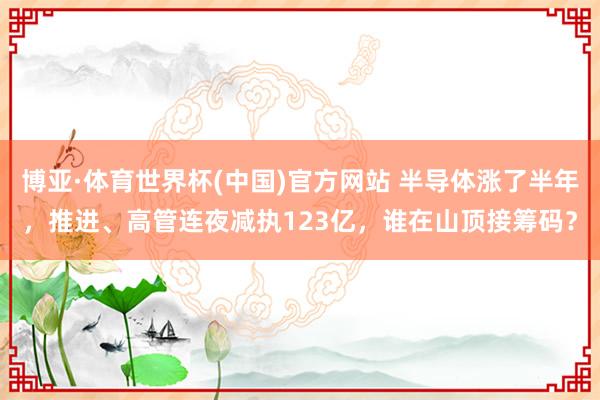 博亚·体育世界杯(中国)官方网站 半导体涨了半年，推进、高管连夜减执123亿，谁在山顶接筹码？