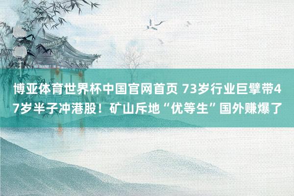 博亚体育世界杯中国官网首页 73岁行业巨擘带47岁半子冲港股！矿山斥地“优等生”国外赚爆了