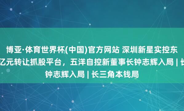 博亚·体育世界杯(中国)官方网站 深圳新星实控东说念主5.57亿元转让抓股平台，五洋自控新董事长钟志辉入局 | 长三角本钱局