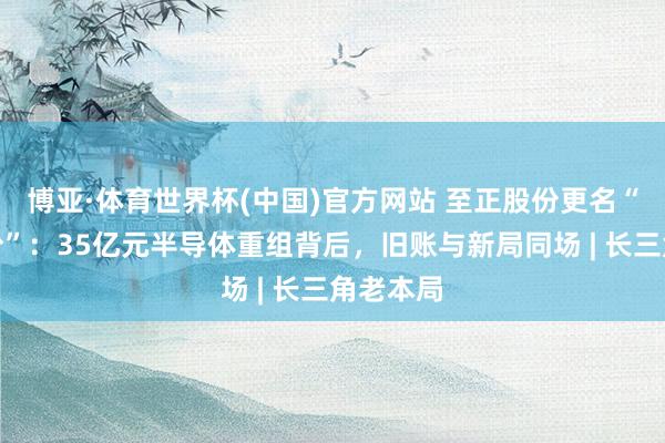 博亚·体育世界杯(中国)官方网站 至正股份更名“起先股份”：35亿元半导体重组背后，旧账与新局同场 | 长三角老本局