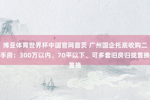 博亚体育世界杯中国官网首页 广州国企托底收购二手房：300万以内、70平以下、可多套旧房归拢置换