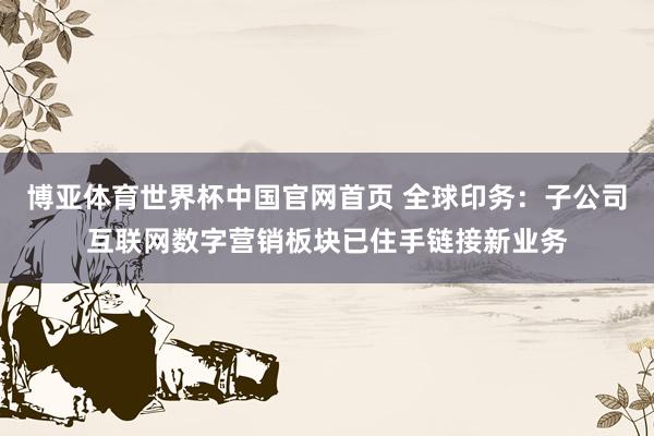 博亚体育世界杯中国官网首页 全球印务：子公司互联网数字营销板块已住手链接新业务