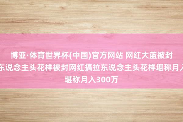 博亚·体育世界杯(中国)官方网站 网红大蓝被封后搞拉东说念主头花样被封网红搞拉东说念主头花样堪称月入300万