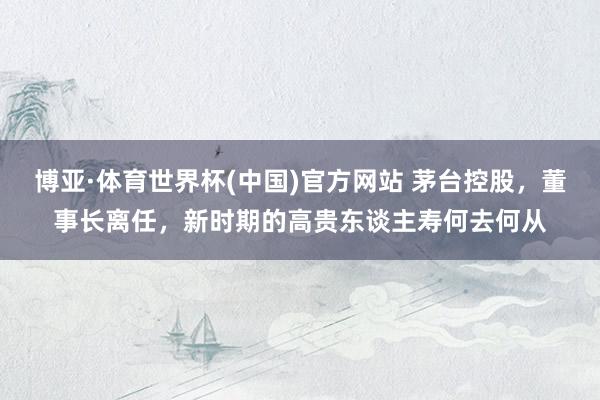 博亚·体育世界杯(中国)官方网站 茅台控股，董事长离任，新时期的高贵东谈主寿何去何从