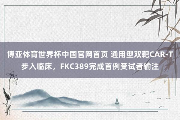 博亚体育世界杯中国官网首页 通用型双靶CAR-T步入临床，FKC389完成首例受试者输注