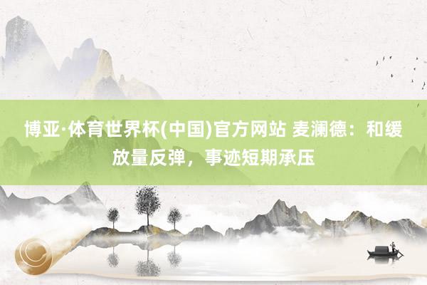 博亚·体育世界杯(中国)官方网站 麦澜德：和缓放量反弹，事迹短期承压