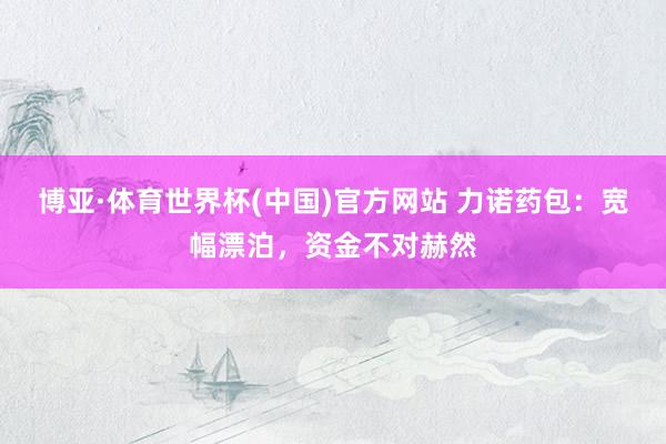 博亚·体育世界杯(中国)官方网站 力诺药包：宽幅漂泊，资金不对赫然