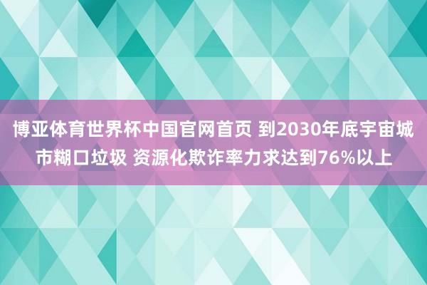 博亚体育世界杯中国官网首页 到2030年底宇宙城市糊口垃圾 资源化欺诈率力求达到76%以上