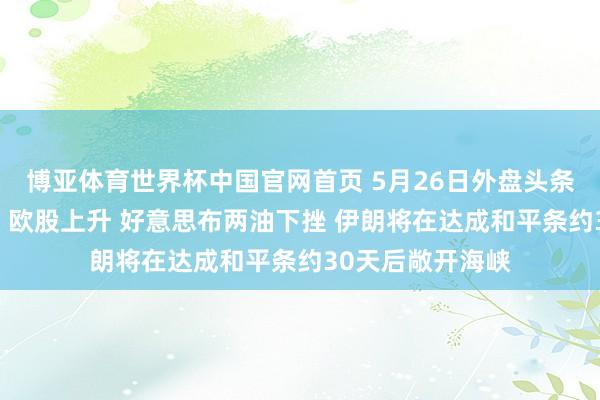 博亚体育世界杯中国官网首页 5月26日外盘头条：好意思股休市 欧股上升 好意思布两油下挫 伊朗将在达成和平条约30天后敞开海峡