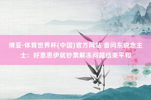 博亚·体育世界杯(中国)官方网站 音问东说念主士：好意思伊就钞票解冻问题结束平和