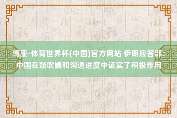 博亚·体育世界杯(中国)官方网站 伊朗应答部：中国在鼓吹媾和沟通进度中证实了积极作用