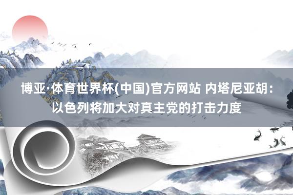 博亚·体育世界杯(中国)官方网站 内塔尼亚胡：以色列将加大对真主党的打击力度