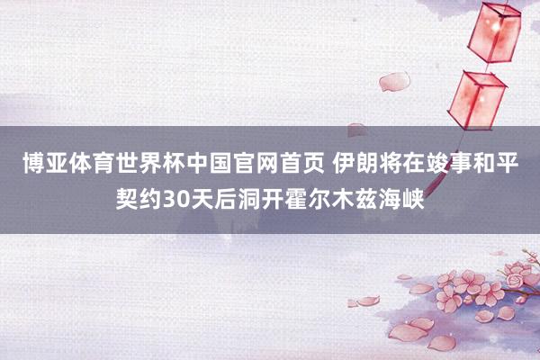 博亚体育世界杯中国官网首页 伊朗将在竣事和平契约30天后洞开霍尔木兹海峡