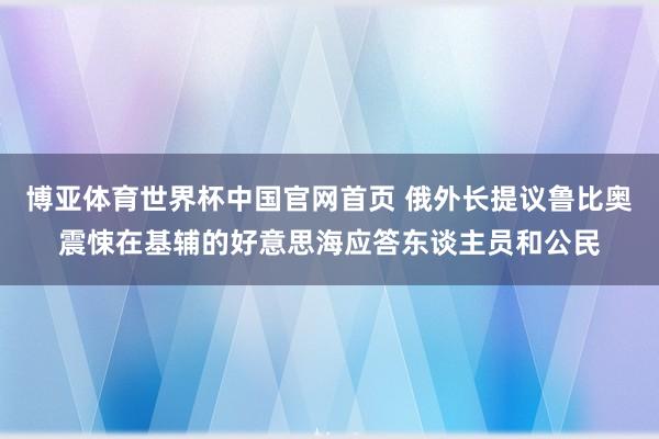 博亚体育世界杯中国官网首页 俄外长提议鲁比奥震悚在基辅的好意思海应答东谈主员和公民