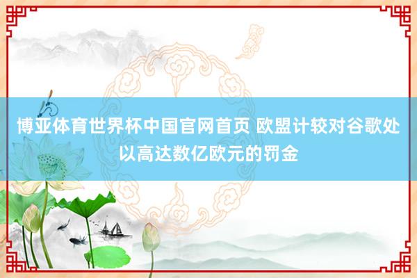 博亚体育世界杯中国官网首页 欧盟计较对谷歌处以高达数亿欧元的罚金