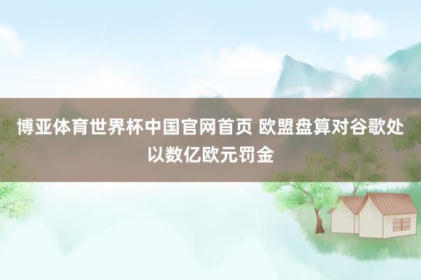 博亚体育世界杯中国官网首页 欧盟盘算对谷歌处以数亿欧元罚金
