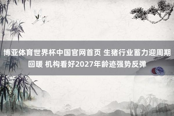博亚体育世界杯中国官网首页 生猪行业蓄力迎周期回暖 机构看好2027年龄迹强势反弹