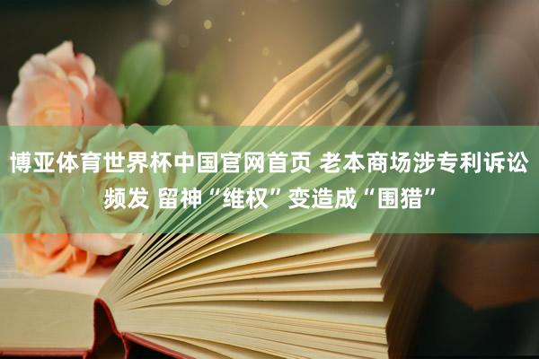 博亚体育世界杯中国官网首页 老本商场涉专利诉讼频发 留神“维权”变造成“围猎”