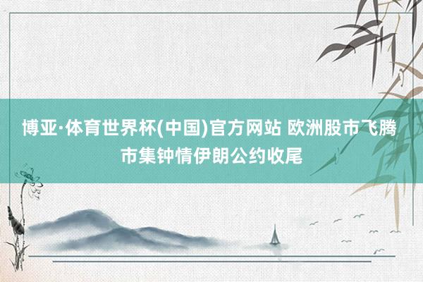 博亚·体育世界杯(中国)官方网站 欧洲股市飞腾 市集钟情伊朗公约收尾
