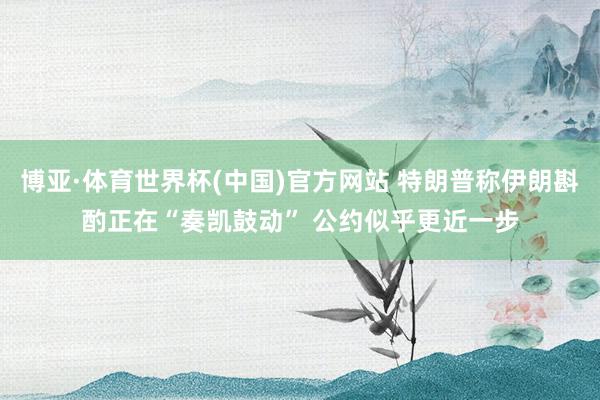 博亚·体育世界杯(中国)官方网站 特朗普称伊朗斟酌正在“奏凯鼓动” 公约似乎更近一步