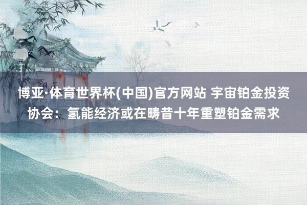 博亚·体育世界杯(中国)官方网站 宇宙铂金投资协会：氢能经济或在畴昔十年重塑铂金需求