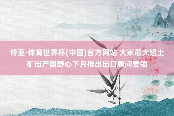 博亚·体育世界杯(中国)官方网站 大家最大铝土矿出产国野心下月推出出口顾问要领